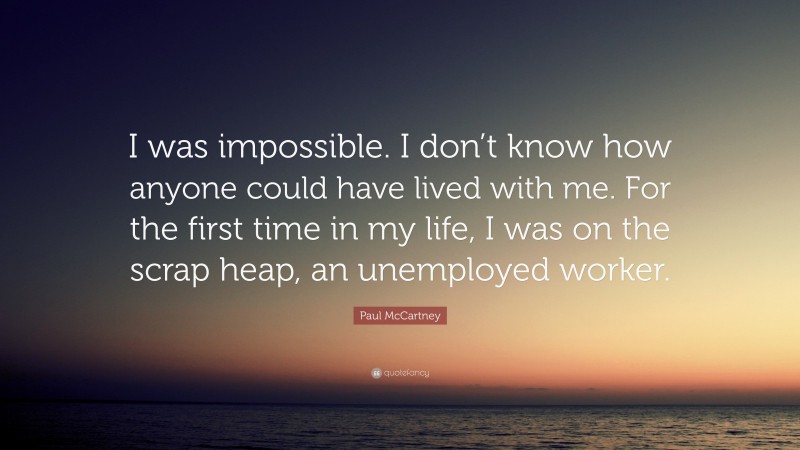 Paul McCartney Quote: “I was impossible. I don’t know how anyone could have lived with me. For the first time in my life, I was on the scrap heap, an unemployed worker.”