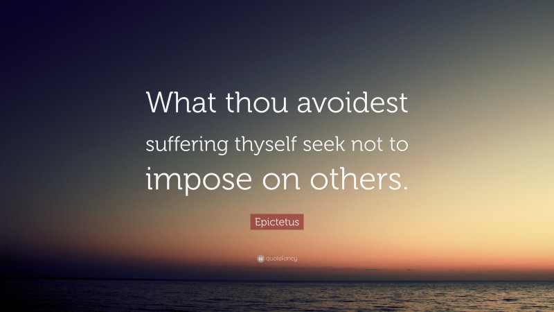 Epictetus Quote: “What thou avoidest suffering thyself seek not to impose on others.”