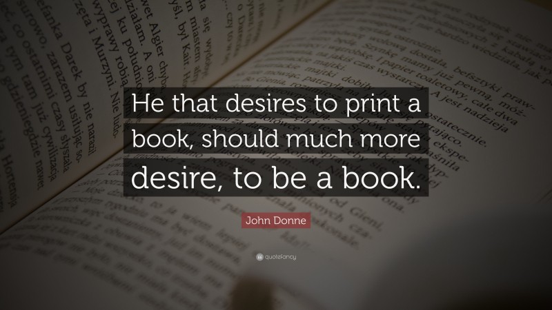 John Donne Quote: “He that desires to print a book, should much more desire, to be a book.”