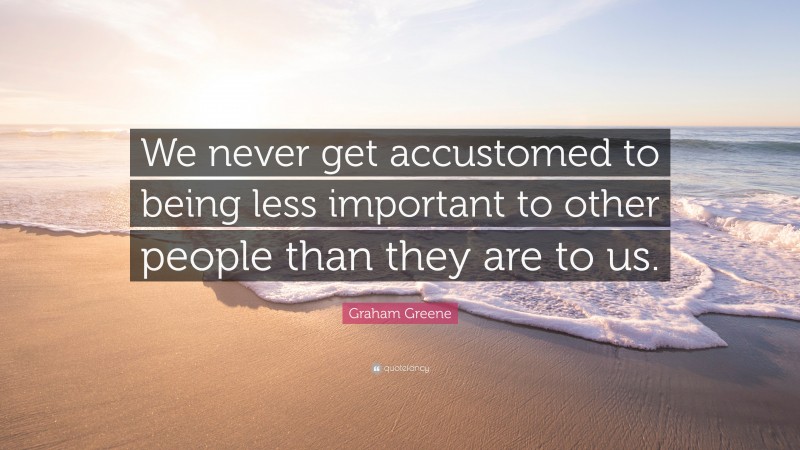 Graham Greene Quote: “We never get accustomed to being less important to other people than they are to us.”