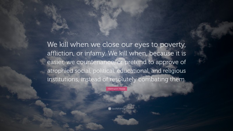 Hermann Hesse Quote: “We kill when we close our eyes to poverty, affliction, or infamy. We kill when, because it is easier, we countenance, or pretend to approve of atrophied social, political, educational, and religious institutions, instead of resolutely combating them.”