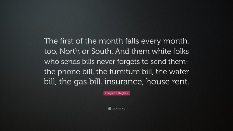 Langston Hughes Quote: “The first of the month falls every month, too, North or South. And them white folks who sends bills never forgets to send them-the phone bill, the furniture bill, the water bill, the gas bill, insurance, house rent.”