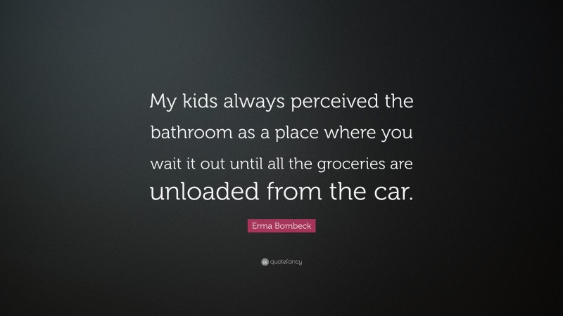 Erma Bombeck Quote: “My kids always perceived the bathroom as a place where you wait it out until all the groceries are unloaded from the car.”