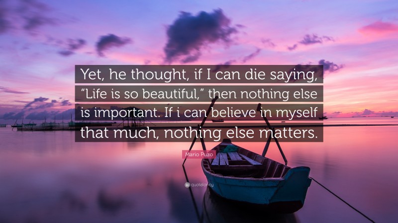 Mario Puzo Quote: “Yet, he thought, if I can die saying, “Life is so beautiful,” then nothing else is important. If i can believe in myself that much, nothing else matters.”