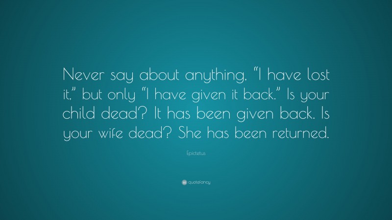 Epictetus Quote: “Never say about anything, “I have lost it,” but only “I have given it back.” Is your child dead? It has been given back. Is your wife dead? She has been returned.”
