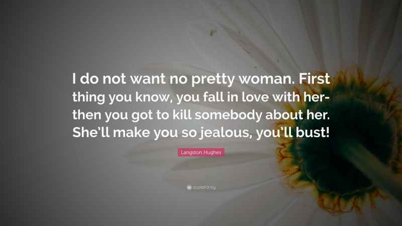 Langston Hughes Quote: “I do not want no pretty woman. First thing you know, you fall in love with her-then you got to kill somebody about her. She’ll make you so jealous, you’ll bust!”