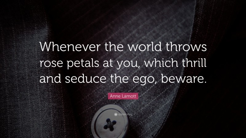Anne Lamott Quote: “Whenever the world throws rose petals at you, which thrill and seduce the ego, beware.”