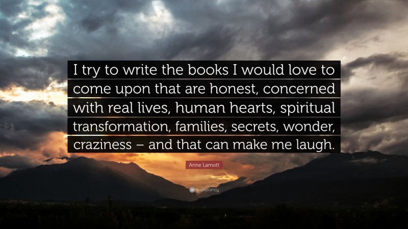 Anne Lamott Quote: “I try to write the books I would love to come upon that are honest, concerned with real lives, human hearts, spiritual transformation, families, secrets, wonder, craziness – and that can make me laugh.”