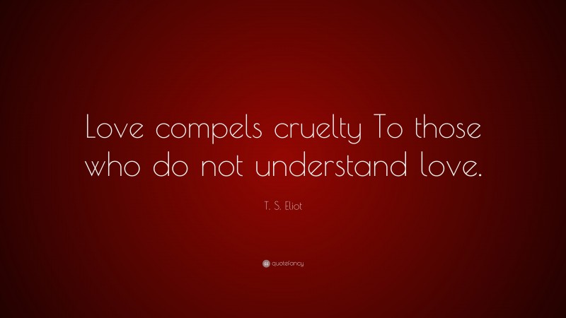T. S. Eliot Quote: “Love compels cruelty To those who do not understand love.”