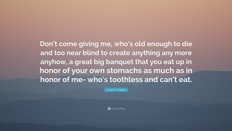 Langston Hughes Quote: “Don’t come giving me, who’s old enough to die and too near blind to create anything any more anyhow, a great big banquet that you eat up in honor of your own stomachs as much as in honor of me- who’s toothless and can’t eat.”