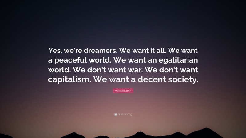 Howard Zinn Quote: “Yes, we’re dreamers. We want it all. We want a peaceful world. We want an egalitarian world. We don’t want war. We don’t want capitalism. We want a decent society.”