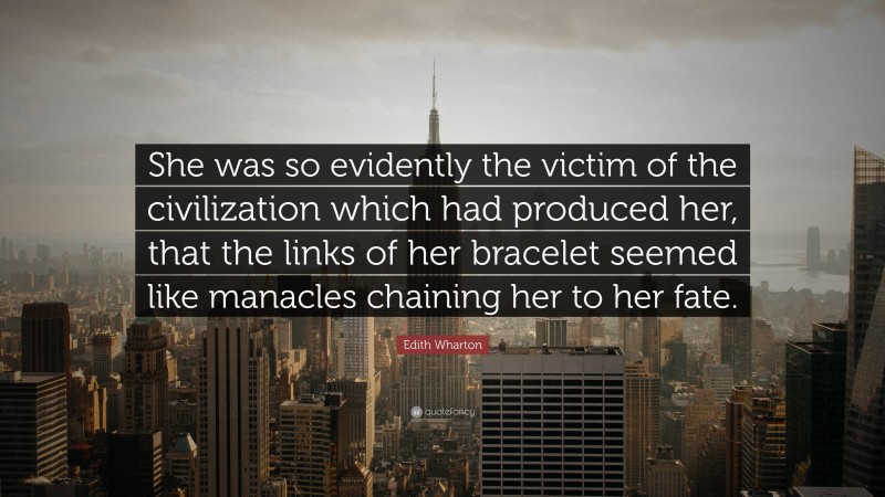 Edith Wharton Quote: “She was so evidently the victim of the civilization which had produced her, that the links of her bracelet seemed like manacles chaining her to her fate.”