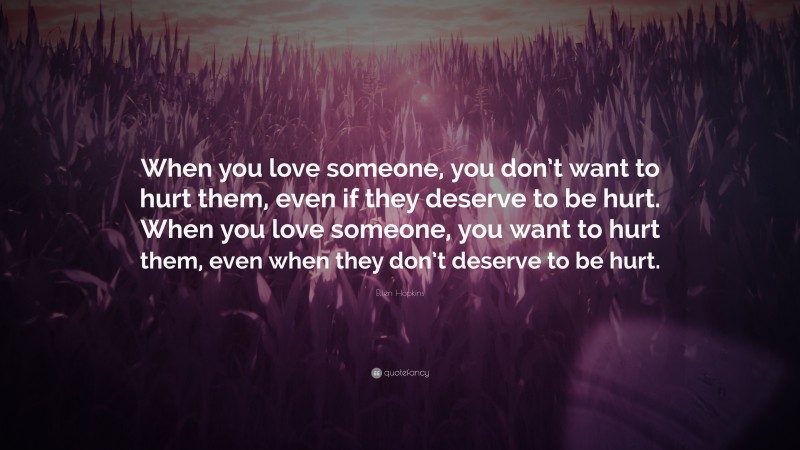 Ellen Hopkins Quote: “When you love someone, you don’t want to hurt them, even if they deserve to be hurt. When you love someone, you want to hurt them, even when they don’t deserve to be hurt.”