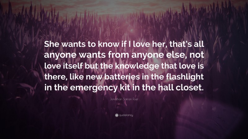 Jonathan Safran Foer Quote: “She wants to know if I love her, that’s all anyone wants from anyone else, not love itself but the knowledge that love is there, like new batteries in the flashlight in the emergency kit in the hall closet.”