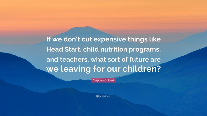 Stephen Colbert Quote: “If we don’t cut expensive things like Head Start, child nutrition programs, and teachers, what sort of future are we leaving for our children?”