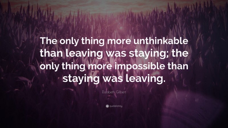 Elizabeth Gilbert Quote: “The only thing more unthinkable than leaving was staying; the only thing more impossible than staying was leaving.”