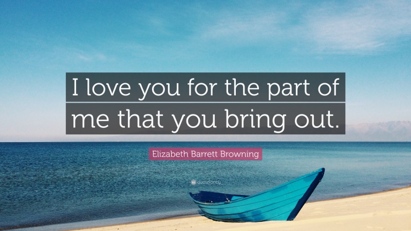Elizabeth Barrett Browning Quote: “I love you for the part of me that you bring out.”