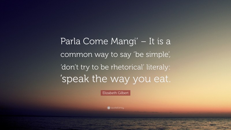 Elizabeth Gilbert Quote: “Parla Come Mangi’ – It is a common way to say ‘be simple’, ‘don’t try to be rhetorical’ literaly: ’speak the way you eat.”