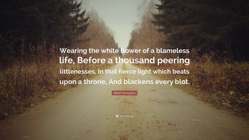 Alfred Tennyson Quote: “Wearing the white flower of a blameless life, Before a thousand peering littlenesses, In that fierce light which beats upon a throne, And blackens every blot.”