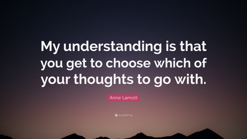 Anne Lamott Quote: “My understanding is that you get to choose which of your thoughts to go with.”
