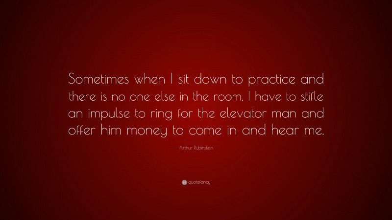 Arthur Rubinstein Quote: “Sometimes when I sit down to practice and there is no one else in the room, I have to stifle an impulse to ring for the elevator man and offer him money to come in and hear me.”