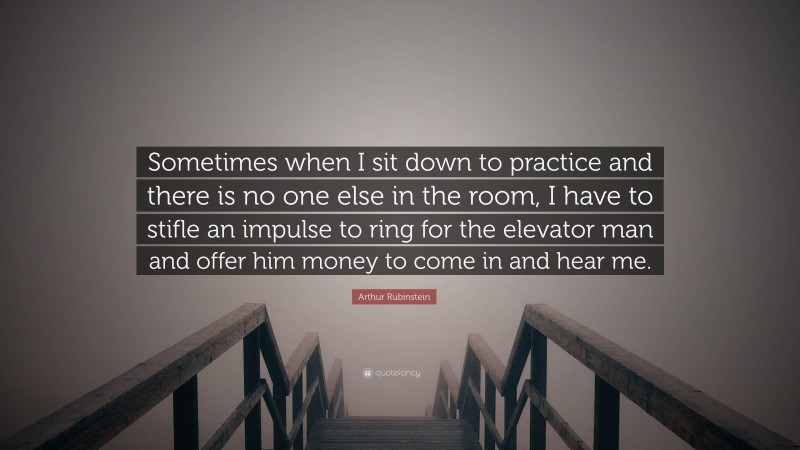 Arthur Rubinstein Quote: “Sometimes when I sit down to practice and there is no one else in the room, I have to stifle an impulse to ring for the elevator man and offer him money to come in and hear me.”