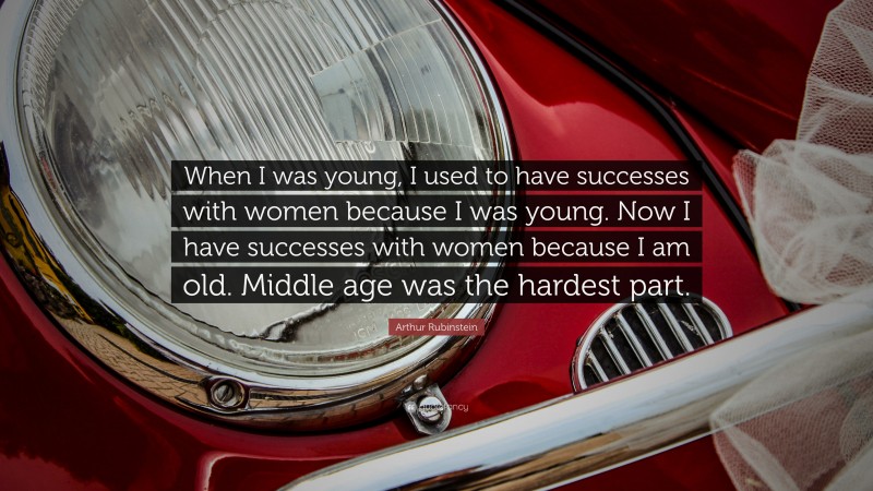 Arthur Rubinstein Quote: “When I was young, I used to have successes with women because I was young. Now I have successes with women because I am old. Middle age was the hardest part.”