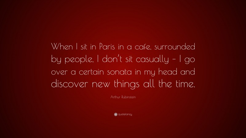Arthur Rubinstein Quote: “When I sit in Paris in a cafe, surrounded by people, I don’t sit casually – I go over a certain sonata in my head and discover new things all the time.”