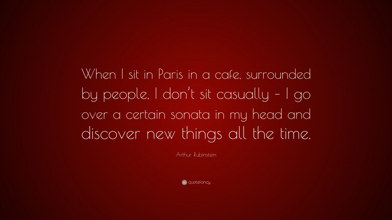 Arthur Rubinstein Quote: “When I sit in Paris in a cafe, surrounded by people, I don’t sit casually – I go over a certain sonata in my head and discover new things all the time.”