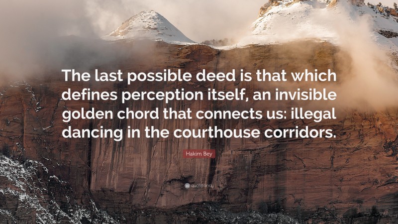 Hakim Bey Quote: “The last possible deed is that which defines perception itself, an invisible golden chord that connects us: illegal dancing in the courthouse corridors.”