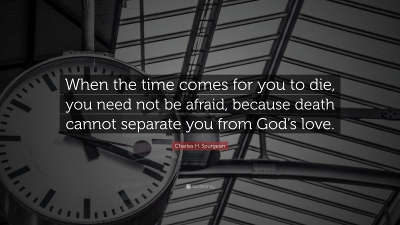 Charles H. Spurgeon Quote: “When the time comes for you to die, you need not be afraid, because death cannot separate you from God’s love.”