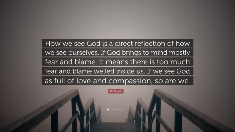 Elif Shafak Quote: “How we see God is a direct reflection of how we see ourselves. If God brings to mind mostly fear and blame, it means there is too much fear and blame welled inside us. If we see God as full of love and compassion, so are we.”