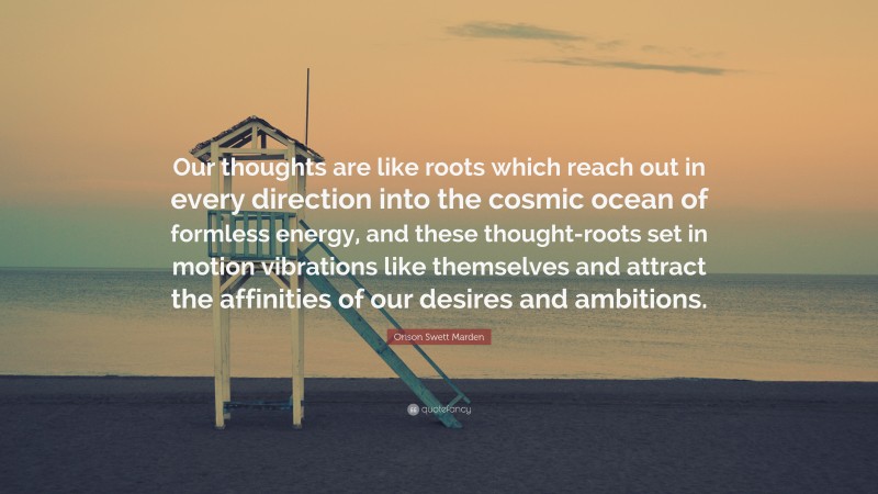 Orison Swett Marden Quote: “Our thoughts are like roots which reach out in every direction into the cosmic ocean of formless energy, and these thought-roots set in motion vibrations like themselves and attract the affinities of our desires and ambitions.”
