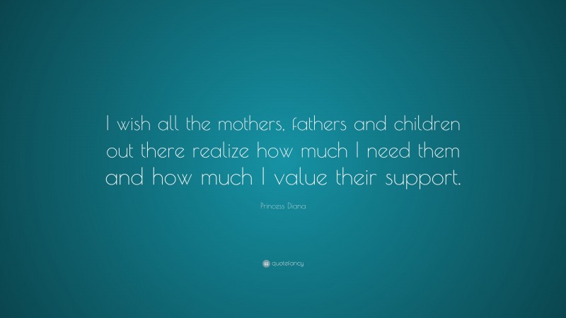 Princess Diana Quote: “I wish all the mothers, fathers and children out there realize how much I need them and how much I value their support.”