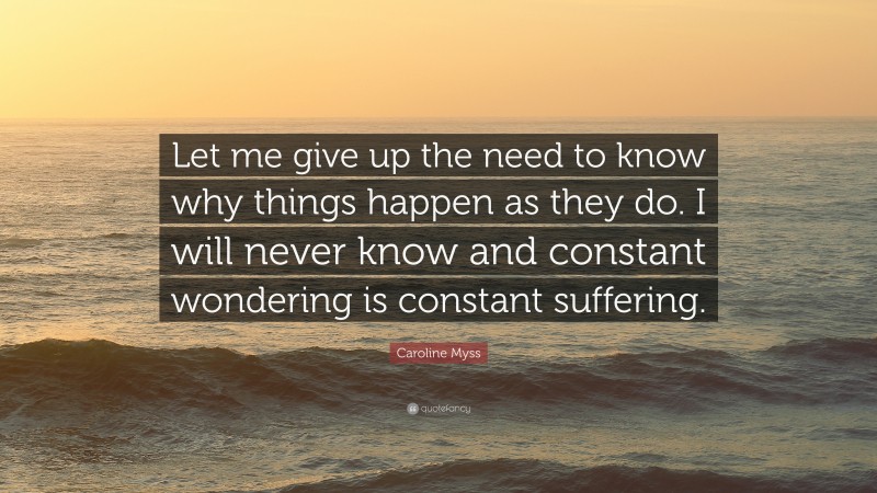 Caroline Myss Quote: “Let me give up the need to know why things happen as they do. I will never know and constant wondering is constant suffering.”