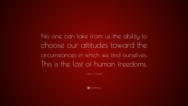 Viktor E. Frankl Quote: “No one can take from us the ability to choose our attitudes toward the circumstances in which we find ourselves. This is the last of human freedoms.”