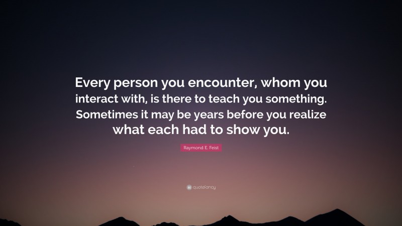 Raymond E. Feist Quote: “Every person you encounter, whom you interact with, is there to teach you something. Sometimes it may be years before you realize what each had to show you.”