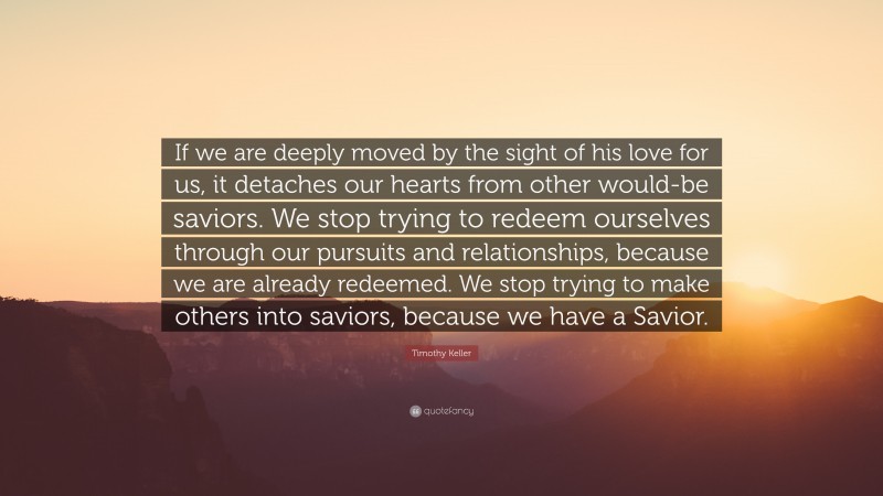 Timothy Keller Quote: “If we are deeply moved by the sight of his love for us, it detaches our hearts from other would-be saviors. We stop trying to redeem ourselves through our pursuits and relationships, because we are already redeemed. We stop trying to make others into saviors, because we have a Savior.”