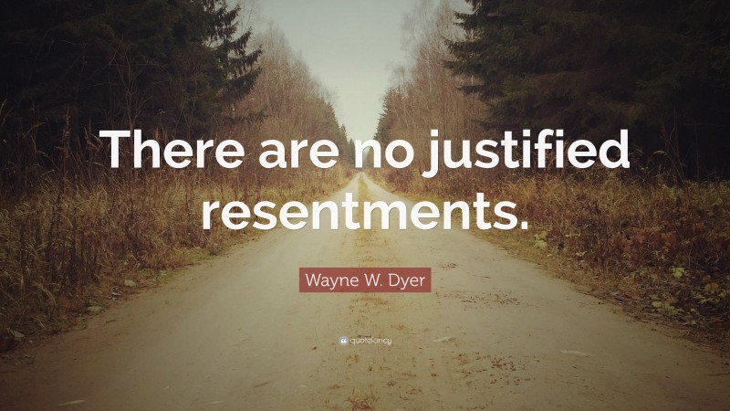 Wayne W. Dyer Quote: “There are no justified resentments.”