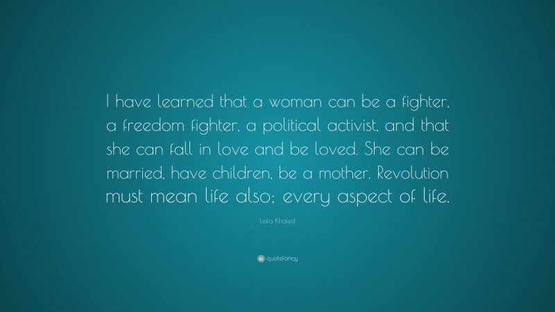 Leila Khaled Quote: “I have learned that a woman can be a fighter, a freedom fighter, a political activist, and that she can fall in love and be loved. She can be married, have children, be a mother. Revolution must mean life also; every aspect of life.”