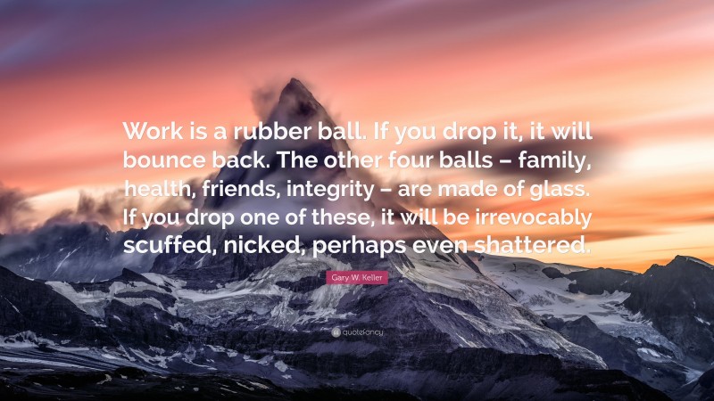 Gary W. Keller Quote: “Work is a rubber ball. If you drop it, it will bounce back. The other four balls – family, health, friends, integrity – are made of glass. If you drop one of these, it will be irrevocably scuffed, nicked, perhaps even shattered.”