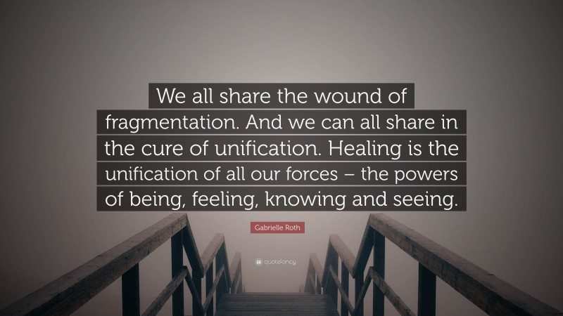 Gabrielle Roth Quote: “We all share the wound of fragmentation. And we can all share in the cure of unification. Healing is the unification of all our forces – the powers of being, feeling, knowing and seeing.”