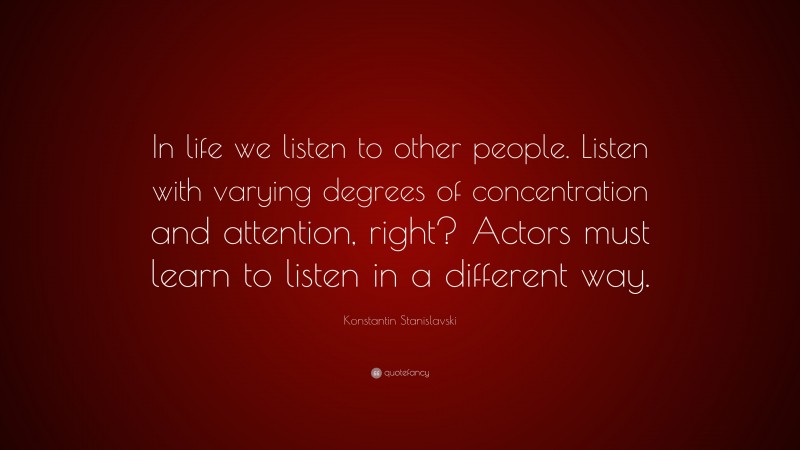 Konstantin Stanislavski Quote: “In life we listen to other people. Listen with varying degrees of concentration and attention, right? Actors must learn to listen in a different way.”