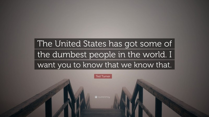 Ted Turner Quote: “The United States has got some of the dumbest people in the world. I want you to know that we know that.”