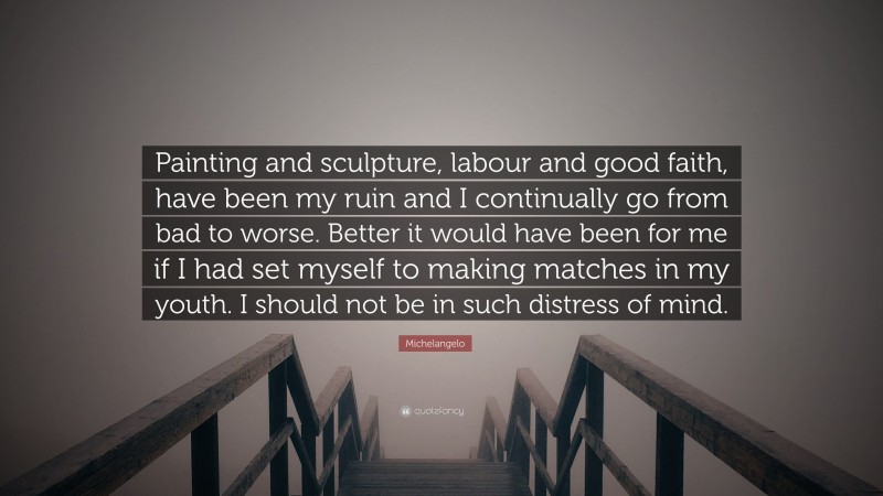 Michelangelo Quote: “Painting and sculpture, labour and good faith, have been my ruin and I continually go from bad to worse. Better it would have been for me if I had set myself to making matches in my youth. I should not be in such distress of mind.”