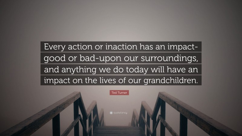 Ted Turner Quote: “Every action or inaction has an impact-good or bad-upon our surroundings, and anything we do today will have an impact on the lives of our grandchildren.”