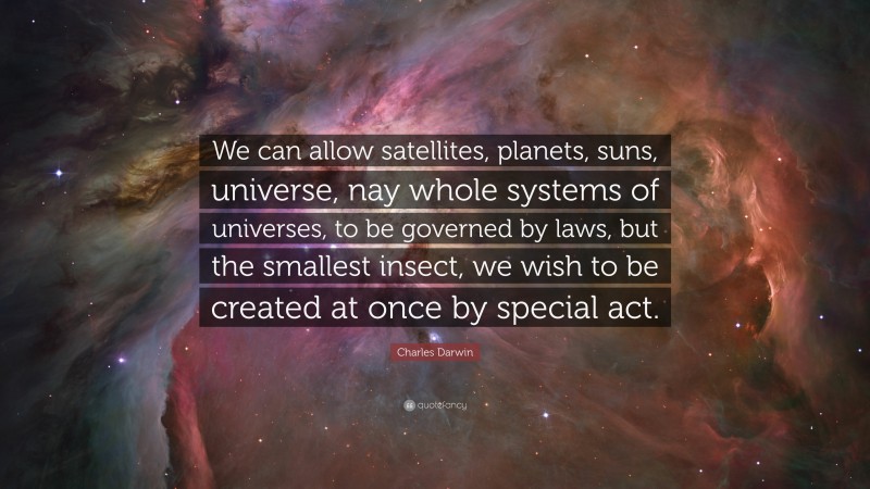 Charles Darwin Quote: “We can allow satellites, planets, suns, universe, nay whole systems of universes, to be governed by laws, but the smallest insect, we wish to be created at once by special act.”
