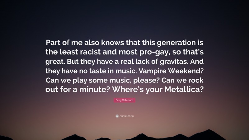 Greg Behrendt Quote: “Part of me also knows that this generation is the least racist and most pro-gay, so that’s great. But they have a real lack of gravitas. And they have no taste in music. Vampire Weekend? Can we play some music, please? Can we rock out for a minute? Where’s your Metallica?”
