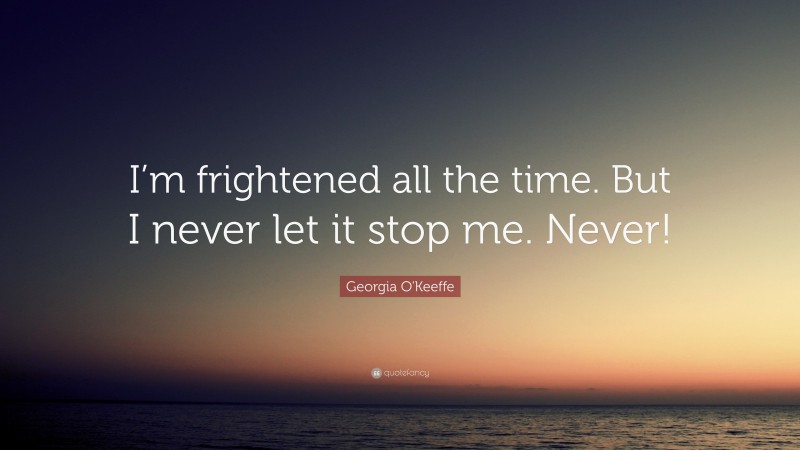 Georgia O'Keeffe Quote: “I’m frightened all the time. But I never let it stop me. Never!”