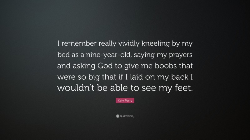 Katy Perry Quote: “I remember really vividly kneeling by my bed as a nine-year-old, saying my prayers and asking God to give me boobs that were so big that if I laid on my back I wouldn’t be able to see my feet.”